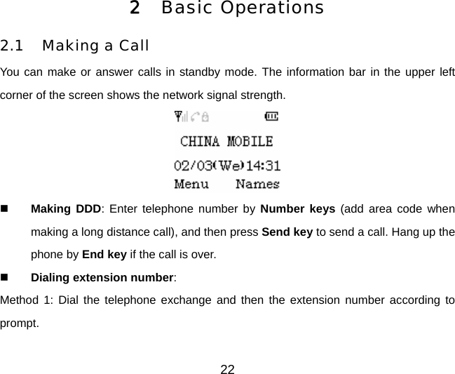 2 Basic Operations 2.1 Making a Call You can make or answer calls in standby mode. The information bar in the upper left corner of the screen shows the network signal strength.   Making DDD: Enter telephone number by Number keys (add area code when making a long distance call), and then press Send key to send a call. Hang up the phone by End key if the call is over.  Dialing extension number:  Method 1: Dial the telephone exchange and then the extension number according to prompt. 22 