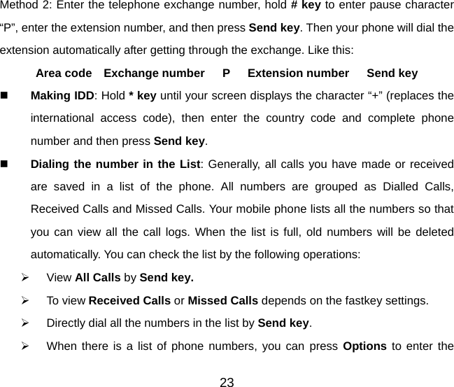 Method 2: Enter the telephone exchange number, hold # key to enter pause character “P”, enter the extension number, and then press Send key. Then your phone will dial the extension automatically after getting through the exchange. Like this:   Area code  Exchange number   P   Extension number   Send key  Making IDD: Hold * key until your screen displays the character “+” (replaces the international access code), then enter the country code and complete phone number and then press Send key.  Dialing the number in the List: Generally, all calls you have made or received are saved in a list of the phone. All numbers are grouped as Dialled Calls, Received Calls and Missed Calls. Your mobile phone lists all the numbers so that you can view all the call logs. When the list is full, old numbers will be deleted automatically. You can check the list by the following operations: ¾ View All Calls by Send key. ¾ To view Received Calls or Missed Calls depends on the fastkey settings.   ¾  Directly dial all the numbers in the list by Send key.  ¾  When there is a list of phone numbers, you can press Options  to enter the 23 
