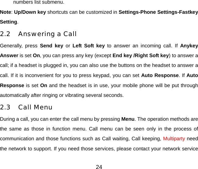 numbers list submenu. Note: Up/Down key shortcuts can be customized in Settings-Phone Settings-Fastkey Setting. 2.2 Answering a Call Generally, press Send key or  Left Soft key to answer an incoming call. If Anykey Answer is set On, you can press any key (except End key /Right Soft key) to answer a call; if a headset is plugged in, you can also use the buttons on the headset to answer a call. If it is inconvenient for you to press keypad, you can set Auto Response. If Auto Response is set On and the headset is in use, your mobile phone will be put through automatically after ringing or vibrating several seconds.   2.3 Call Menu During a call, you can enter the call menu by pressing Menu. The operation methods are the same as those in function menu. Call menu can be seen only in the process of communication and those functions such as Call waiting, Call keeping, Multiparty need the network to support. If you need those services, please contact your network service 24 