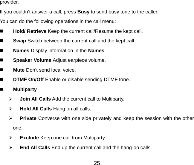 provider. If you couldn’t answer a call, press Busy to send busy tone to the caller. You can do the following operations in the call menu:  Hold/ Retrieve Keep the current call/Resume the kept call.  Swap Switch between the current call and the kept call.    Names Display information in the Names.  Speaker Volume Adjust earpiece volume.   Mute Don’t send local voice.  DTMF On/Off Enable or disable sending DTMF tone.  Multiparty ¾ Join All Calls Add the current call to Multiparty. ¾ Hold All Calls Hang on all calls. ¾ Private Converse with one side privately and keep the session with the other one. ¾ Exclude Keep one call from Multiparty. ¾ End All Calls End up the current call and the hang-on calls. 25 
