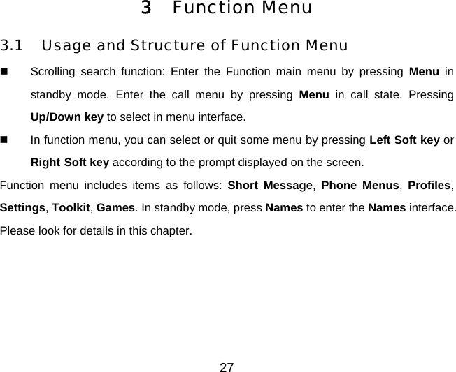 3 Function Menu 3.1 Usage and Structure of Function Menu   Scrolling search function: Enter the Function main menu by pressing Menu in standby mode. Enter the call menu by pressing Menu in call state. Pressing Up/Down key to select in menu interface.   In function menu, you can select or quit some menu by pressing Left Soft key or Right Soft key according to the prompt displayed on the screen. Function menu includes items as follows: Short Message, Phone Menus,  Profiles, Settings, Toolkit, Games. In standby mode, press Names to enter the Names interface. Please look for details in this chapter. 27 