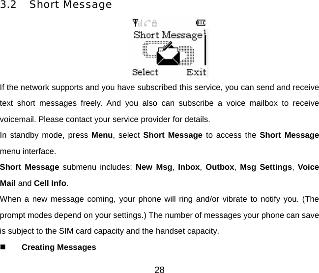 3.2 Short Message  If the network supports and you have subscribed this service, you can send and receive text short messages freely. And you also can subscribe a voice mailbox to receive voicemail. Please contact your service provider for details. In standby mode, press Menu, select Short Message to access the Short Message menu interface. Short Message submenu includes: New Msg, Inbox, Outbox, Msg Settings, Voice Mail and Cell Info. When a new message coming, your phone will ring and/or vibrate to notify you. (The prompt modes depend on your settings.) The number of messages your phone can save is subject to the SIM card capacity and the handset capacity.  Creating Messages 28 