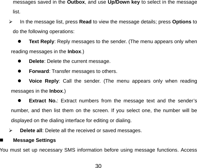messages saved in the Outbox, and use Up/Down key to select in the message list. ¾  In the message list, press Read to view the message details; press Options to do the following operations: z Text Reply: Reply messages to the sender. (The menu appears only when reading messages in the Inbox.)  z Delete: Delete the current message. z Forward: Transfer messages to others. z Voice Reply: Call the sender. (The menu appears only when reading messages in the Inbox.) z Extract No.: Extract numbers from the message text and the sender’s number, and then list them on the screen. If you select one, the number will be displayed on the dialing interface for editing or dialing. ¾ Delete all: Delete all the received or saved messages.  Message Settings   You must set up necessary SMS information before using message functions. Access 30 