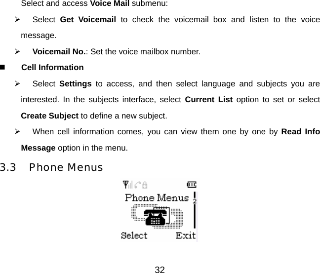 Select and access Voice Mail submenu:   ¾ Select Get Voicemail to check the voicemail box and listen to the voice message. ¾ Voicemail No.: Set the voice mailbox number.  Cell Information ¾ Select Settings  to access, and then select language and subjects you are interested. In the subjects interface, select Current List option to set or select Create Subject to define a new subject. ¾  When cell information comes, you can view them one by one by Read Info Message option in the menu. 3.3 Phone Menus  32 