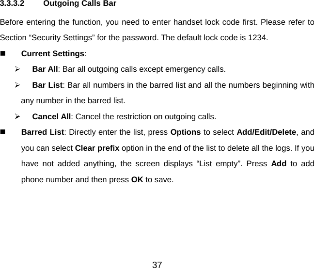 3.3.3.2  Outgoing Calls Bar Before entering the function, you need to enter handset lock code first. Please refer to Section “Security Settings” for the password. The default lock code is 1234.  Current Settings: ¾ Bar All: Bar all outgoing calls except emergency calls. ¾ Bar List: Bar all numbers in the barred list and all the numbers beginning with any number in the barred list. ¾ Cancel All: Cancel the restriction on outgoing calls.  Barred List: Directly enter the list, press Options to select Add/Edit/Delete, and you can select Clear prefix option in the end of the list to delete all the logs. If you have not added anything, the screen displays “List empty”. Press Add  to add phone number and then press OK to save. 37 