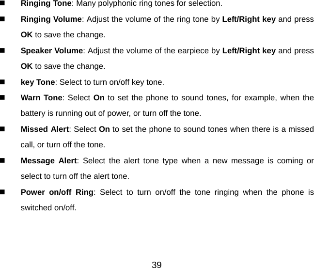  Ringing Tone: Many polyphonic ring tones for selection.  Ringing Volume: Adjust the volume of the ring tone by Left/Right key and press OK to save the change.  Speaker Volume: Adjust the volume of the earpiece by Left/Right key and press OK to save the change.  key Tone: Select to turn on/off key tone.  Warn Tone: Select On to set the phone to sound tones, for example, when the battery is running out of power, or turn off the tone.  Missed Alert: Select On to set the phone to sound tones when there is a missed call, or turn off the tone.  Message Alert: Select the alert tone type when a new message is coming or select to turn off the alert tone.  Power on/off Ring: Select to turn on/off the tone ringing when the phone is switched on/off. 39 