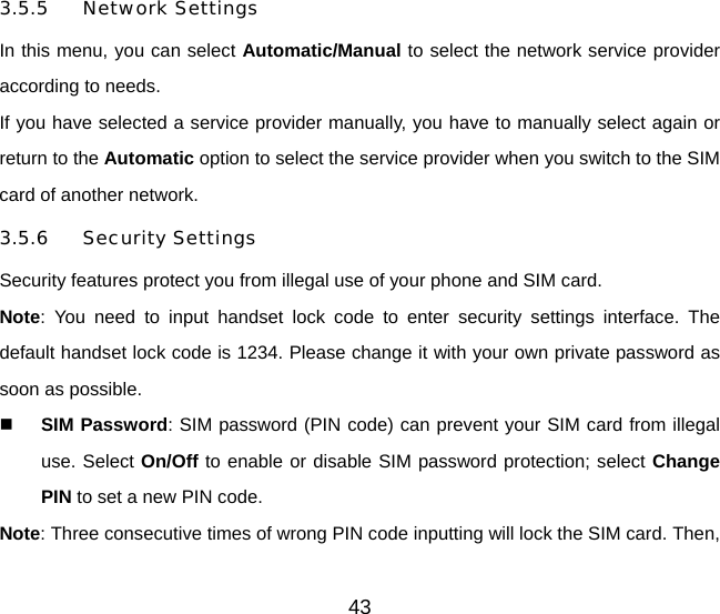 3.5.5 Network Settings In this menu, you can select Automatic/Manual to select the network service provider according to needs.   If you have selected a service provider manually, you have to manually select again or return to the Automatic option to select the service provider when you switch to the SIM card of another network.   3.5.6 Security Settings Security features protect you from illegal use of your phone and SIM card. Note: You need to input handset lock code to enter security settings interface. The default handset lock code is 1234. Please change it with your own private password as soon as possible.  SIM Password: SIM password (PIN code) can prevent your SIM card from illegal use. Select On/Off to enable or disable SIM password protection; select Change PIN to set a new PIN code.   Note: Three consecutive times of wrong PIN code inputting will lock the SIM card. Then, 43 