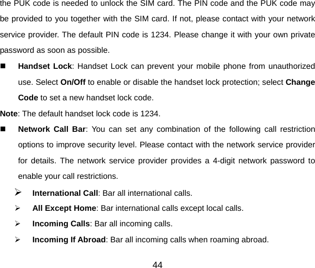 the PUK code is needed to unlock the SIM card. The PIN code and the PUK code may be provided to you together with the SIM card. If not, please contact with your network service provider. The default PIN code is 1234. Please change it with your own private password as soon as possible.  Handset Lock: Handset Lock can prevent your mobile phone from unauthorized use. Select On/Off to enable or disable the handset lock protection; select Change Code to set a new handset lock code. Note: The default handset lock code is 1234.  Network Call Bar: You can set any combination of the following call restriction options to improve security level. Please contact with the network service provider for details. The network service provider provides a 4-digit network password to enable your call restrictions.   ¾ International Call: Bar all international calls. ¾ All Except Home: Bar international calls except local calls. ¾ Incoming Calls: Bar all incoming calls. ¾ Incoming If Abroad: Bar all incoming calls when roaming abroad. 44 