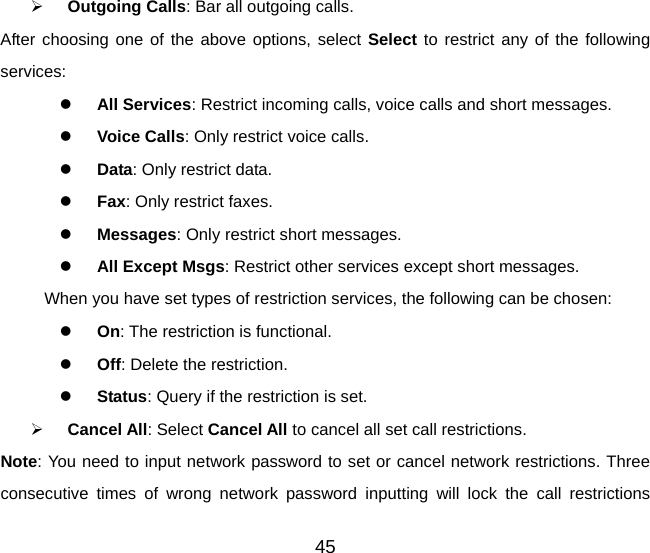 ¾ Outgoing Calls: Bar all outgoing calls. After choosing one of the above options, select Select to restrict any of the following services: z All Services: Restrict incoming calls, voice calls and short messages. z Voice Calls: Only restrict voice calls. z Data: Only restrict data. z Fax: Only restrict faxes. z Messages: Only restrict short messages. z All Except Msgs: Restrict other services except short messages. When you have set types of restriction services, the following can be chosen: z On: The restriction is functional. z Off: Delete the restriction. z Status: Query if the restriction is set. ¾ Cancel All: Select Cancel All to cancel all set call restrictions. Note: You need to input network password to set or cancel network restrictions. Three consecutive times of wrong network password inputting will lock the call restrictions 45 