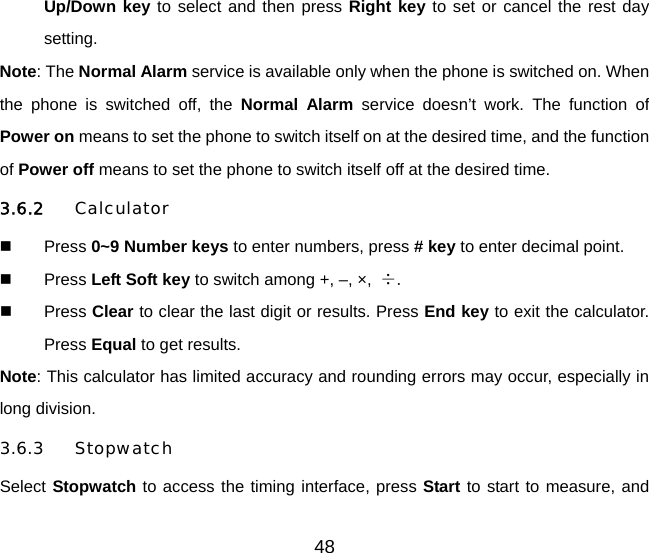 Up/Down key to select and then press Right key to set or cancel the rest day setting. Note: The Normal Alarm service is available only when the phone is switched on. When the phone is switched off, the Normal Alarm service doesn’t work. The function of Power on means to set the phone to switch itself on at the desired time, and the function of Power off means to set the phone to switch itself off at the desired time. 3.6.2 Calculator  Press 0~9 Number keys to enter numbers, press # key to enter decimal point.  Press Left Soft key to switch among +, –, ×,  ÷.  Press Clear to clear the last digit or results. Press End key to exit the calculator. Press Equal to get results. Note: This calculator has limited accuracy and rounding errors may occur, especially in long division. 3.6.3 Stopwatch Select Stopwatch to access the timing interface, press Start to start to measure, and 48 