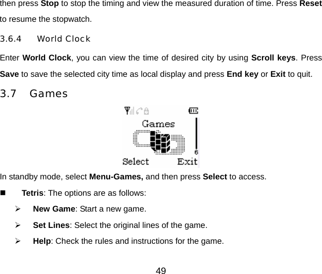then press Stop to stop the timing and view the measured duration of time. Press Reset to resume the stopwatch. 3.6.4 World Clock Enter World Clock, you can view the time of desired city by using Scroll keys. Press Save to save the selected city time as local display and press End key or Exit to quit.   3.7 Games  In standby mode, select Menu-Games, and then press Select to access.  Tetris: The options are as follows: ¾ New Game: Start a new game. ¾ Set Lines: Select the original lines of the game. ¾ Help: Check the rules and instructions for the game. 49 