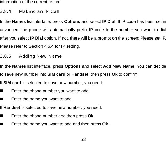 information of the current record. 3.8.4 Making an IP Call In the Names list interface, press Options and select IP Dial. If IP code has been set in advanced, the phone will automatically prefix IP code to the number you want to dial after you select IP Dial option. If not, there will be a prompt on the screen: Please set IP. Please refer to Section 4.5.4 for IP setting.   3.8.5 Adding New Name In the Names list interface, press Options and select Add New Name. You can decide to save new number into SIM card or Handset, then press Ok to confirm. If SIM card is selected to save new number, you need:   Enter the phone number you want to add.   Enter the name you want to add. If Handset is selected to save new number, you need:   Enter the phone number and then press Ok.    Enter the name you want to add and then press Ok. 53 