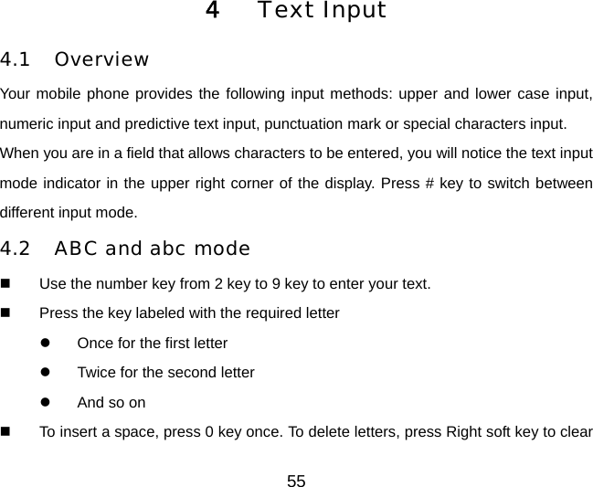 4  Text Input 4.1 Overview Your mobile phone provides the following input methods: upper and lower case input, numeric input and predictive text input, punctuation mark or special characters input. When you are in a field that allows characters to be entered, you will notice the text input mode indicator in the upper right corner of the display. Press # key to switch between different input mode. 4.2 ABC and abc mode   Use the number key from 2 key to 9 key to enter your text.   Press the key labeled with the required letter z  Once for the first letter z  Twice for the second letter z  And so on   To insert a space, press 0 key once. To delete letters, press Right soft key to clear 55 