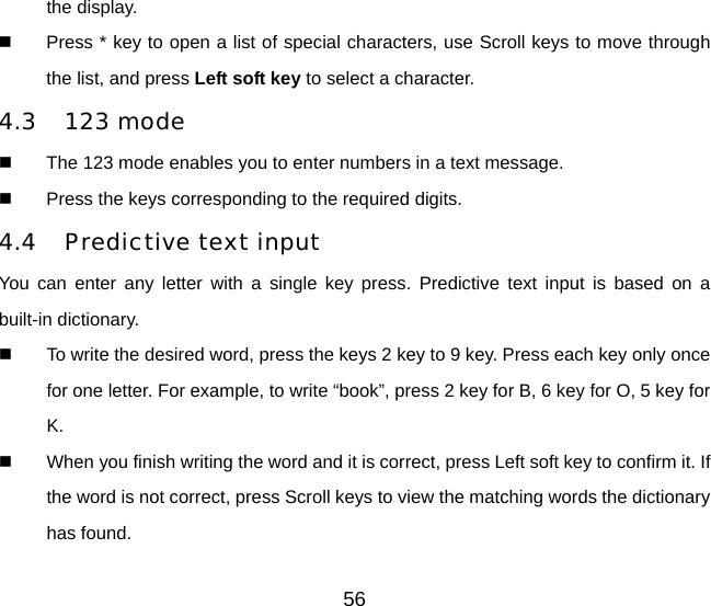 the display.     Press * key to open a list of special characters, use Scroll keys to move through the list, and press Left soft key to select a character. 4.3 123 mode   The 123 mode enables you to enter numbers in a text message.   Press the keys corresponding to the required digits. 4.4 Predictive text input You can enter any letter with a single key press. Predictive text input is based on a built-in dictionary.   To write the desired word, press the keys 2 key to 9 key. Press each key only once for one letter. For example, to write “book”, press 2 key for B, 6 key for O, 5 key for K.   When you finish writing the word and it is correct, press Left soft key to confirm it. If the word is not correct, press Scroll keys to view the matching words the dictionary has found. 56 