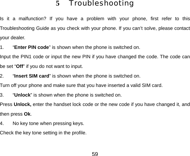 5 Troubleshooting Is it a malfunction? If you have a problem with your phone, first refer to this Troubleshooting Guide as you check with your phone. If you can’t solve, please contact your dealer. 1. “Enter PIN code” is shown when the phone is switched on. Input the PIN1 code or input the new PIN if you have changed the code. The code can be set “Off” if you do not want to input. 2. “Insert SIM card” is shown when the phone is switched on. Turn off your phone and make sure that you have inserted a valid SIM card. 3. “Unlock” is shown when the phone is switched on. Press Unlock, enter the handset lock code or the new code if you have changed it, and then press Ok. 4.  No key tone when pressing keys. Check the key tone setting in the profile. 59 
