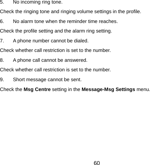 5.  No incoming ring tone. Check the ringing tone and ringing volume settings in the profile. 6.  No alarm tone when the reminder time reaches. Check the profile setting and the alarm ring setting. 7.  A phone number cannot be dialed. Check whether call restriction is set to the number.   8.  A phone call cannot be answered. Check whether call restriction is set to the number. 9.  Short message cannot be sent. Check the Msg Centre setting in the Message-Msg Settings menu.  60 