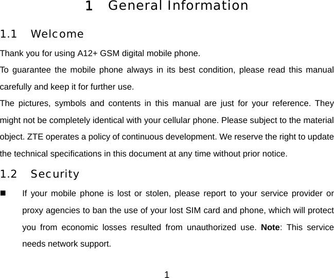 1 General Information  1.1 Welcome Thank you for using A12+ GSM digital mobile phone.   To guarantee the mobile phone always in its best condition, please read this manual carefully and keep it for further use. The pictures, symbols and contents in this manual are just for your reference. They might not be completely identical with your cellular phone. Please subject to the material object. ZTE operates a policy of continuous development. We reserve the right to update the technical specifications in this document at any time without prior notice. 1.2 Security   If your mobile phone is lost or stolen, please report to your service provider or proxy agencies to ban the use of your lost SIM card and phone, which will protect you from economic losses resulted from unauthorized use. Note: This service needs network support.   1 