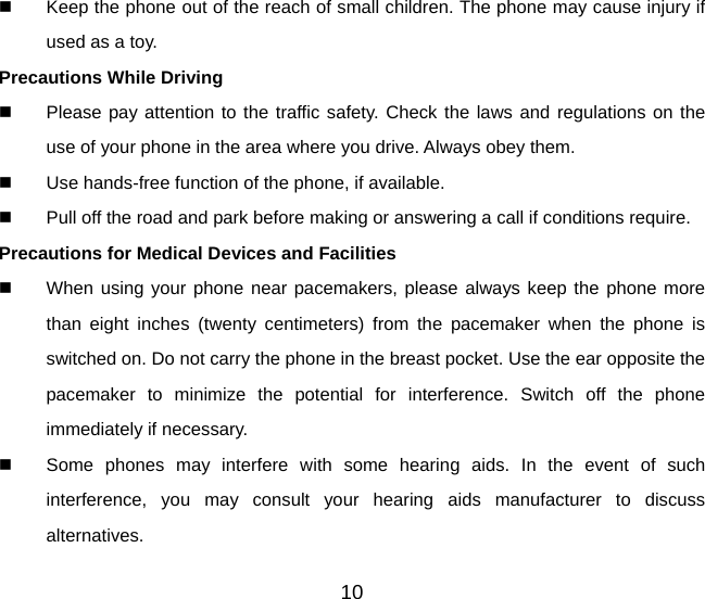 10   Keep the phone out of the reach of small children. The phone may cause injury if used as a toy. Precautions While Driving   Please pay attention to the traffic safety. Check the laws and regulations on the use of your phone in the area where you drive. Always obey them.   Use hands-free function of the phone, if available.   Pull off the road and park before making or answering a call if conditions require. Precautions for Medical Devices and Facilities   When using your phone near pacemakers, please always keep the phone more than eight inches (twenty centimeters) from the pacemaker when the phone is switched on. Do not carry the phone in the breast pocket. Use the ear opposite the pacemaker to minimize the potential for interference. Switch off the phone immediately if necessary.   Some phones may interfere with some hearing aids. In the event of such interference, you may consult your hearing aids manufacturer to discuss alternatives. 