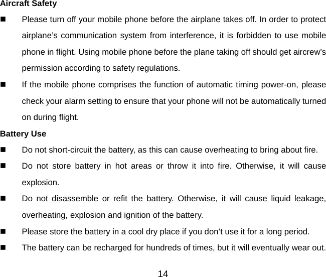 14 Aircraft Safety   Please turn off your mobile phone before the airplane takes off. In order to protect airplane’s communication system from interference, it is forbidden to use mobile phone in flight. Using mobile phone before the plane taking off should get aircrew’s permission according to safety regulations.   If the mobile phone comprises the function of automatic timing power-on, please check your alarm setting to ensure that your phone will not be automatically turned on during flight. Battery Use   Do not short-circuit the battery, as this can cause overheating to bring about fire.   Do not store battery in hot areas or throw it into fire. Otherwise, it will cause explosion.   Do not disassemble or refit the battery. Otherwise, it will cause liquid leakage, overheating, explosion and ignition of the battery.   Please store the battery in a cool dry place if you don’t use it for a long period.   The battery can be recharged for hundreds of times, but it will eventually wear out. 