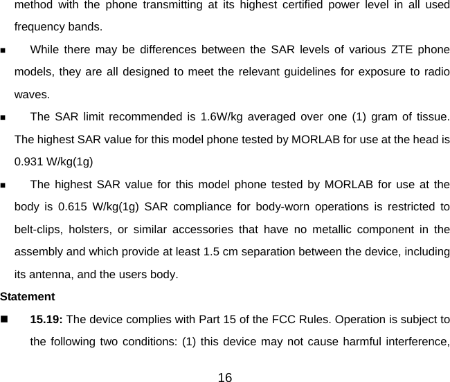 16 method with the phone transmitting at its highest certified power level in all used frequency bands.  While there may be differences between the SAR levels of various ZTE phone models, they are all designed to meet the relevant guidelines for exposure to radio waves.  The SAR limit recommended is 1.6W/kg averaged over one (1) gram of tissue.  The highest SAR value for this model phone tested by MORLAB for use at the head is 0.931 W/kg(1g)  The highest SAR value for this model phone tested by MORLAB for use at the body is 0.615 W/kg(1g) SAR compliance for body-worn operations is restricted to belt-clips, holsters, or similar accessories that have no metallic component in the assembly and which provide at least 1.5 cm separation between the device, including its antenna, and the users body. Statement   15.19: The device complies with Part 15 of the FCC Rules. Operation is subject to the following two conditions: (1) this device may not cause harmful interference, 