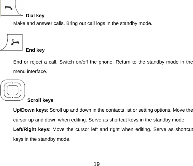 19  Dial key Make and answer calls. Bring out call logs in the standby mode.  End key End or reject a call. Switch on/off the phone. Return to the standby mode in the menu interface.  Scroll keys     Up/Down keys: Scroll up and down in the contacts list or setting options. Move the cursor up and down when editing. Serve as shortcut keys in the standby mode. Left/Right keys: Move the cursor left and right when editing. Serve as shortcut keys in the standby mode. 