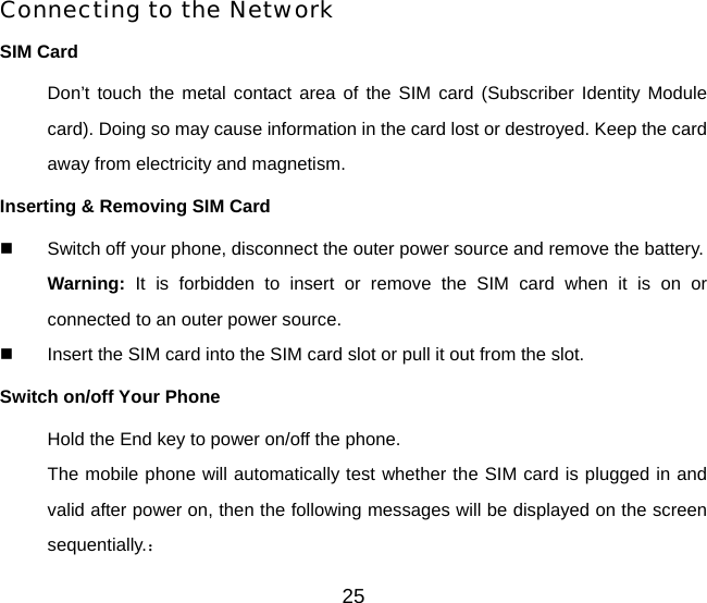 25 Connecting to the Network SIM Card Don’t touch the metal contact area of the SIM card (Subscriber Identity Module card). Doing so may cause information in the card lost or destroyed. Keep the card away from electricity and magnetism.   Inserting &amp; Removing SIM Card   Switch off your phone, disconnect the outer power source and remove the battery. Warning: It is forbidden to insert or remove the SIM card when it is on or connected to an outer power source.   Insert the SIM card into the SIM card slot or pull it out from the slot. Switch on/off Your Phone Hold the End key to power on/off the phone. The mobile phone will automatically test whether the SIM card is plugged in and valid after power on, then the following messages will be displayed on the screen sequentially.： 