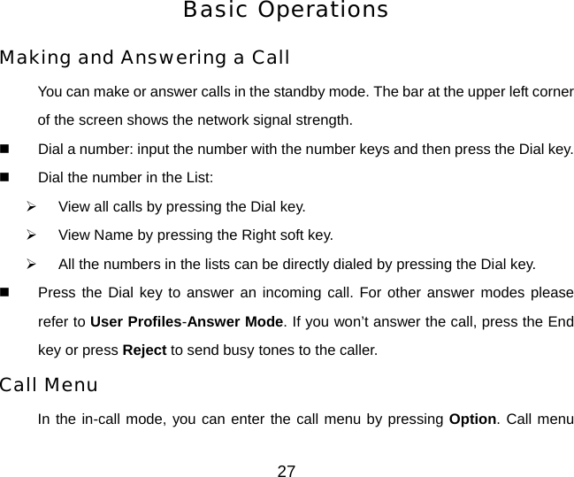 27 Basic Operations Making and Answering a Call You can make or answer calls in the standby mode. The bar at the upper left corner of the screen shows the network signal strength.   Dial a number: input the number with the number keys and then press the Dial key.   Dial the number in the List:   ¾  View all calls by pressing the Dial key. ¾  View Name by pressing the Right soft key. ¾  All the numbers in the lists can be directly dialed by pressing the Dial key.   Press the Dial key to answer an incoming call. For other answer modes please refer to User Profiles-Answer Mode. If you won’t answer the call, press the End key or press Reject to send busy tones to the caller.   Call Menu In the in-call mode, you can enter the call menu by pressing Option. Call menu 