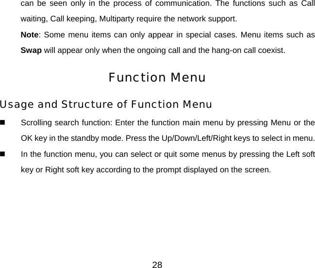 28 can be seen only in the process of communication. The functions such as Call waiting, Call keeping, Multiparty require the network support.   Note: Some menu items can only appear in special cases. Menu items such as Swap will appear only when the ongoing call and the hang-on call coexist. Function Menu Usage and Structure of Function Menu   Scrolling search function: Enter the function main menu by pressing Menu or the OK key in the standby mode. Press the Up/Down/Left/Right keys to select in menu.   In the function menu, you can select or quit some menus by pressing the Left soft key or Right soft key according to the prompt displayed on the screen. 