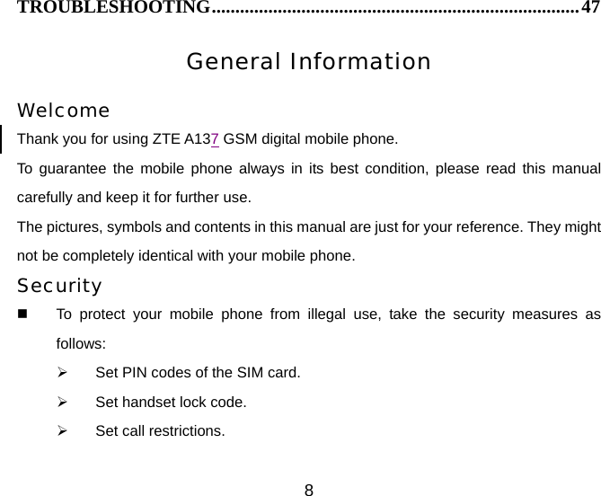 8 TROUBLESHOOTING..............................................................................47 General Information  Welcome Thank you for using ZTE A137 GSM digital mobile phone.   To guarantee the mobile phone always in its best condition, please read this manual carefully and keep it for further use. The pictures, symbols and contents in this manual are just for your reference. They might not be completely identical with your mobile phone. Security   To protect your mobile phone from illegal use, take the security measures as follows: ¾  Set PIN codes of the SIM card. ¾  Set handset lock code. ¾  Set call restrictions. 
