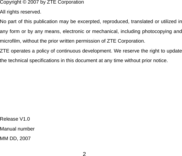 2  Copyright © 2007 by ZTE Corporation All rights reserved. No part of this publication may be excerpted, reproduced, translated or utilized in any form or by any means, electronic or mechanical, including photocopying and microfilm, without the prior written permission of ZTE Corporation. ZTE operates a policy of continuous development. We reserve the right to update the technical specifications in this document at any time without prior notice.      Release V1.0   Manual number   MM DD, 2007 