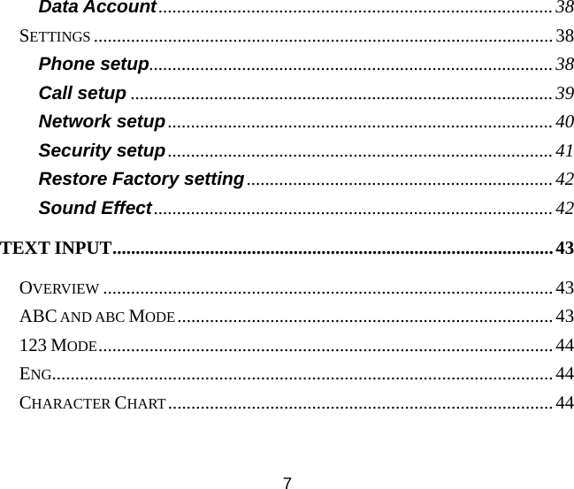 7 Data Account.....................................................................................38 SETTINGS ...................................................................................................38 Phone setup.......................................................................................38 Call setup ...........................................................................................39 Network setup...................................................................................40 Security setup...................................................................................41 Restore Factory setting..................................................................42 Sound Effect......................................................................................42 TEXT INPUT...............................................................................................43 OVERVIEW .................................................................................................43 ABC AND ABC MODE.................................................................................43 123 MODE..................................................................................................44 ENG............................................................................................................44 CHARACTER CHART...................................................................................44 