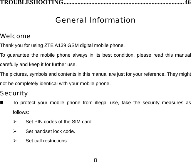 8 TROUBLESHOOTING..............................................................................46 General Information  Welcome Thank you for using ZTE A139 GSM digital mobile phone.   To guarantee the mobile phone always in its best condition, please read this manual carefully and keep it for further use. The pictures, symbols and contents in this manual are just for your reference. They might not be completely identical with your mobile phone. Security   To protect your mobile phone from illegal use, take the security measures as follows: ¾  Set PIN codes of the SIM card. ¾  Set handset lock code. ¾  Set call restrictions. 