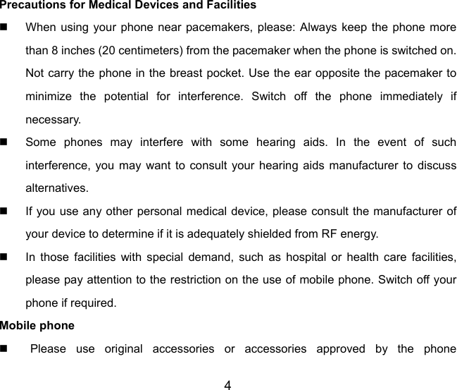 4 Precautions for Medical Devices and Facilities   When using your phone near pacemakers, please: Always keep the phone more than 8 inches (20 centimeters) from the pacemaker when the phone is switched on. Not carry the phone in the breast pocket. Use the ear opposite the pacemaker to minimize the potential for interference. Switch off the phone immediately if necessary.   Some phones may interfere with some hearing aids. In the event of such interference, you may want to consult your hearing aids manufacturer to discuss alternatives.   If you use any other personal medical device, please consult the manufacturer of your device to determine if it is adequately shielded from RF energy.   In those facilities with special demand, such as hospital or health care facilities, please pay attention to the restriction on the use of mobile phone. Switch off your phone if required.   Mobile phone   Please use original accessories or accessories approved by the phone 