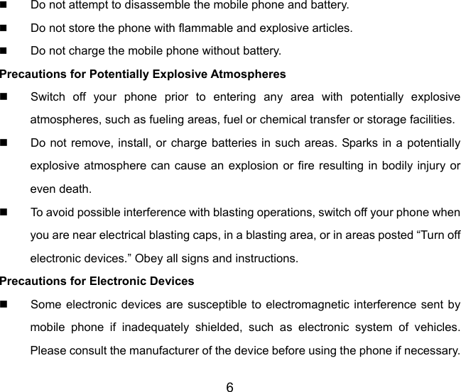 6  Do not attempt to disassemble the mobile phone and battery.  Do not store the phone with flammable and explosive articles.    Do not charge the mobile phone without battery. Precautions for Potentially Explosive Atmospheres   Switch off your phone prior to entering any area with potentially explosive atmospheres, such as fueling areas, fuel or chemical transfer or storage facilities.   Do not remove, install, or charge batteries in such areas. Sparks in a potentially explosive atmosphere can cause an explosion or fire resulting in bodily injury or even death.   To avoid possible interference with blasting operations, switch off your phone when you are near electrical blasting caps, in a blasting area, or in areas posted “Turn off electronic devices.” Obey all signs and instructions. Precautions for Electronic Devices     Some electronic devices are susceptible to electromagnetic interference sent by mobile phone if inadequately shielded, such as electronic system of vehicles. Please consult the manufacturer of the device before using the phone if necessary. 