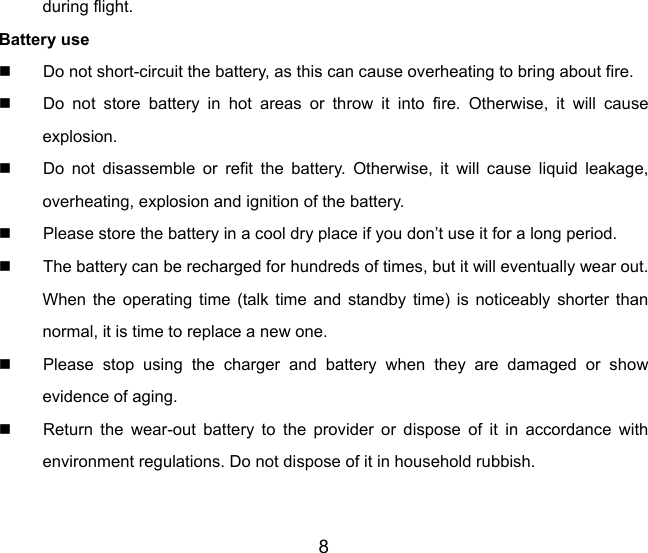 8 during flight. Battery use   Do not short-circuit the battery, as this can cause overheating to bring about fire.   Do not store battery in hot areas or throw it into fire. Otherwise, it will cause explosion.   Do not disassemble or refit the battery. Otherwise, it will cause liquid leakage, overheating, explosion and ignition of the battery.   Please store the battery in a cool dry place if you don’t use it for a long period.   The battery can be recharged for hundreds of times, but it will eventually wear out. When the operating time (talk time and standby time) is noticeably shorter than normal, it is time to replace a new one.   Please stop using the charger and battery when they are damaged or show evidence of aging.   Return the wear-out battery to the provider or dispose of it in accordance with environment regulations. Do not dispose of it in household rubbish. 