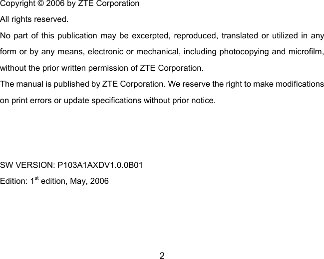 2  Copyright © 2006 by ZTE Corporation All rights reserved. No part of this publication may be excerpted, reproduced, translated or utilized in any form or by any means, electronic or mechanical, including photocopying and microfilm, without the prior written permission of ZTE Corporation. The manual is published by ZTE Corporation. We reserve the right to make modifications on print errors or update specifications without prior notice.    SW VERSION: P103A1AXDV1.0.0B01 Edition: 1st edition, May, 2006  