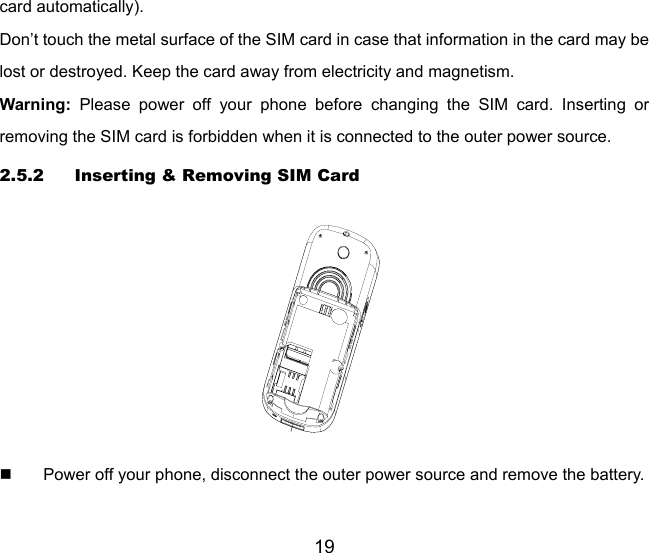 19 card automatically). Don’t touch the metal surface of the SIM card in case that information in the card may be lost or destroyed. Keep the card away from electricity and magnetism.   Warning: Please power off your phone before changing the SIM card. Inserting or removing the SIM card is forbidden when it is connected to the outer power source. 2.5.2 Inserting &amp; Removing SIM Card    Power off your phone, disconnect the outer power source and remove the battery. 