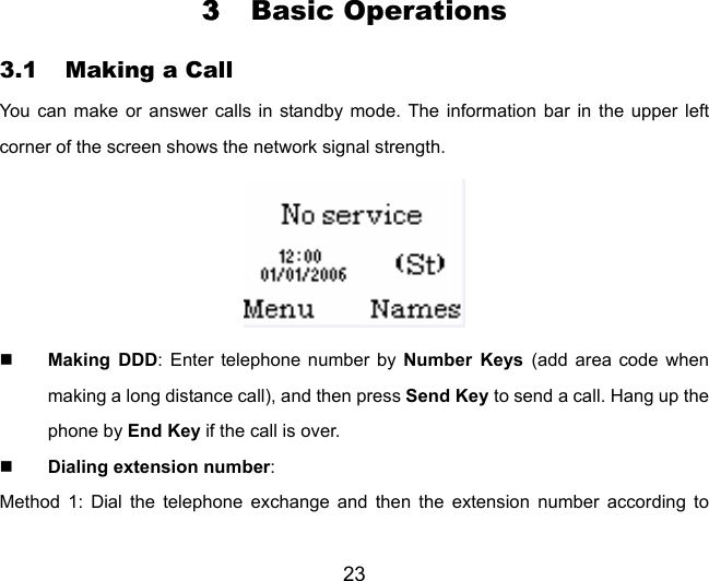 23 3 Basic Operations 3.1 Making a Call You can make or answer calls in standby mode. The information bar in the upper left corner of the screen shows the network signal strength.   Making DDD: Enter telephone number by Number Keys (add area code when making a long distance call), and then press Send Key to send a call. Hang up the phone by End Key if the call is over.  Dialing extension number:  Method 1: Dial the telephone exchange and then the extension number according to 