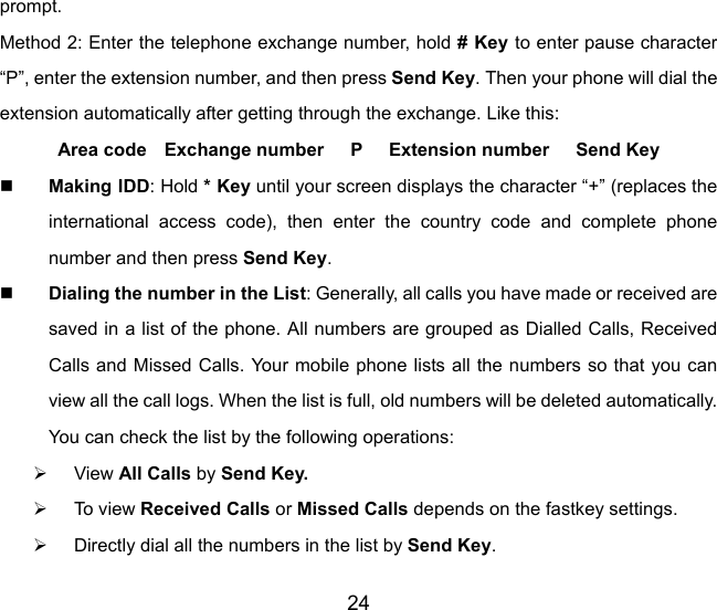 24 prompt. Method 2: Enter the telephone exchange number, hold # Key to enter pause character “P”, enter the extension number, and then press Send Key. Then your phone will dial the extension automatically after getting through the exchange. Like this:   Area code  Exchange number   P   Extension number   Send Key  Making IDD: Hold * Key until your screen displays the character “+” (replaces the international access code), then enter the country code and complete phone number and then press Send Key.  Dialing the number in the List: Generally, all calls you have made or received are saved in a list of the phone. All numbers are grouped as Dialled Calls, Received Calls and Missed Calls. Your mobile phone lists all the numbers so that you can view all the call logs. When the list is full, old numbers will be deleted automatically. You can check the list by the following operations: ¾ View All Calls by Send Key. ¾ To vi e w  Received Calls or Missed Calls depends on the fastkey settings.   ¾  Directly dial all the numbers in the list by Send Key.  