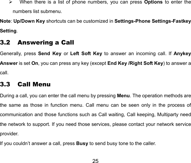 25 ¾  When there is a list of phone numbers, you can press Options  to enter the numbers list submenu. Note: Up/Down Key shortcuts can be customized in Settings-Phone Settings-Fastkey Setting. 3.2 Answering a Call Generally, press Send Key or  Left Soft Key to answer an incoming call. If Anykey Answer is set On, you can press any key (except End Key /Right Soft Key) to answer a call.  3.3 Call Menu During a call, you can enter the call menu by pressing Menu. The operation methods are the same as those in function menu. Call menu can be seen only in the process of communication and those functions such as Call waiting, Call keeping, Multiparty need the network to support. If you need those services, please contact your network service provider. If you couldn’t answer a call, press Busy to send busy tone to the caller. 