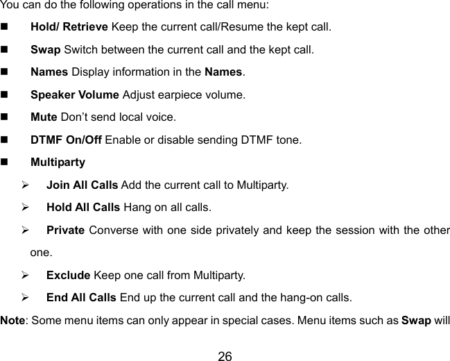 26  You can do the following operations in the call menu:  Hold/ Retrieve Keep the current call/Resume the kept call.  Swap Switch between the current call and the kept call.    Names Display information in the Names.  Speaker Volume Adjust earpiece volume.   Mute Don’t send local voice.  DTMF On/Off Enable or disable sending DTMF tone.  Multiparty ¾ Join All Calls Add the current call to Multiparty. ¾ Hold All Calls Hang on all calls. ¾ Private Converse with one side privately and keep the session with the other one. ¾ Exclude Keep one call from Multiparty. ¾ End All Calls End up the current call and the hang-on calls. Note: Some menu items can only appear in special cases. Menu items such as Swap will 