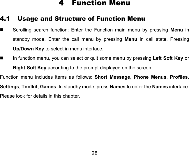 28 4 Function Menu 4.1 Usage and Structure of Function Menu   Scrolling search function: Enter the Function main menu by pressing Menu in standby mode. Enter the call menu by pressing Menu in call state. Pressing Up/Down Key to select in menu interface.   In function menu, you can select or quit some menu by pressing Left Soft Key or Right Soft Key according to the prompt displayed on the screen. Function menu includes items as follows: Short Message, Phone Menus,  Profiles, Settings, Toolkit, Games. In standby mode, press Names to enter the Names interface. Please look for details in this chapter. 