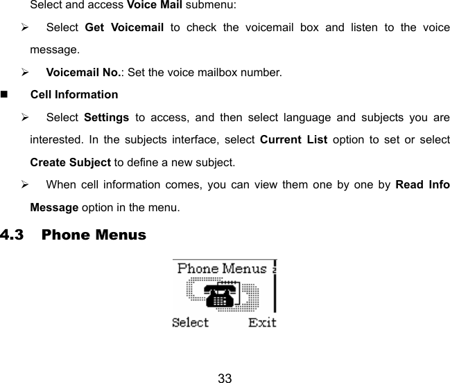 33 Select and access Voice Mail submenu:   ¾ Select Get Voicemail to check the voicemail box and listen to the voice message. ¾ Voicemail No.: Set the voice mailbox number.  Cell Information ¾ Select Settings  to access, and then select language and subjects you are interested. In the subjects interface, select Current List option to set or select Create Subject to define a new subject. ¾  When cell information comes, you can view them one by one by Read Info Message option in the menu. 4.3 Phone Menus  