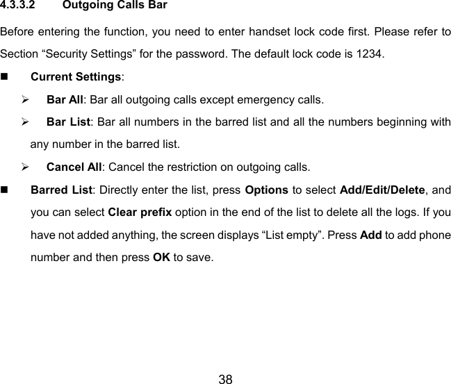 38 4.3.3.2  Outgoing Calls Bar Before entering the function, you need to enter handset lock code first. Please refer to Section “Security Settings” for the password. The default lock code is 1234.  Current Settings: ¾ Bar All: Bar all outgoing calls except emergency calls. ¾ Bar List: Bar all numbers in the barred list and all the numbers beginning with any number in the barred list. ¾ Cancel All: Cancel the restriction on outgoing calls.  Barred List: Directly enter the list, press Options to select Add/Edit/Delete, and you can select Clear prefix option in the end of the list to delete all the logs. If you have not added anything, the screen displays “List empty”. Press Add to add phone number and then press OK to save. 