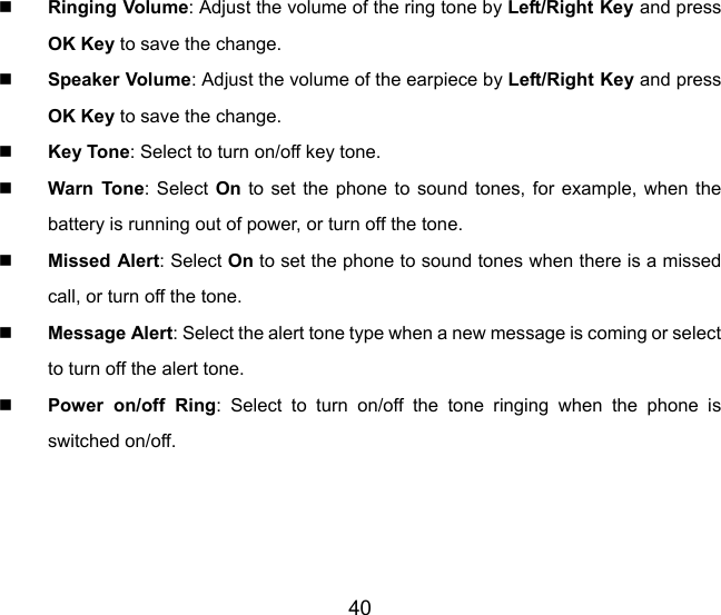 40  Ringing Volume: Adjust the volume of the ring tone by Left/Right Key and press OK Key to save the change.  Speaker Volume: Adjust the volume of the earpiece by Left/Right Key and press OK Key to save the change.  Key Tone: Select to turn on/off key tone.  Warn Tone: Select On to set the phone to sound tones, for example, when the battery is running out of power, or turn off the tone.  Missed Alert: Select On to set the phone to sound tones when there is a missed call, or turn off the tone.  Message Alert: Select the alert tone type when a new message is coming or select to turn off the alert tone.  Power on/off Ring: Select to turn on/off the tone ringing when the phone is switched on/off. 