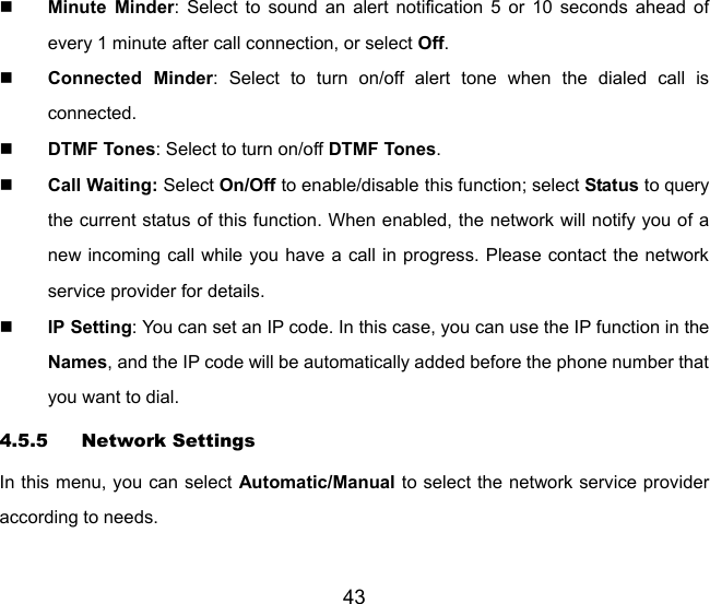 43  Minute Minder: Select to sound an alert notification 5 or 10 seconds ahead of every 1 minute after call connection, or select Off.   Connected Minder: Select to turn on/off alert tone when the dialed call is connected.  DTMF Tones: Select to turn on/off DTMF Tones.  Call Waiting: Select On/Off to enable/disable this function; select Status to query the current status of this function. When enabled, the network will notify you of a new incoming call while you have a call in progress. Please contact the network service provider for details.  IP Setting: You can set an IP code. In this case, you can use the IP function in the Names, and the IP code will be automatically added before the phone number that you want to dial. 4.5.5 Network Settings In this menu, you can select Automatic/Manual to select the network service provider according to needs.   