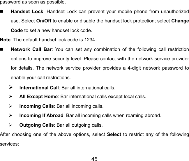 45 password as soon as possible.  Handset Lock: Handset Lock can prevent your mobile phone from unauthorized use. Select On/Off to enable or disable the handset lock protection; select Change Code to set a new handset lock code. Note: The default handset lock code is 1234.  Network Call Bar: You can set any combination of the following call restriction options to improve security level. Please contact with the network service provider for details. The network service provider provides a 4-digit network password to enable your call restrictions.   ¾ International Call: Bar all international calls. ¾ All Except Home: Bar international calls except local calls. ¾ Incoming Calls: Bar all incoming calls. ¾ Incoming If Abroad: Bar all incoming calls when roaming abroad. ¾ Outgoing Calls: Bar all outgoing calls. After choosing one of the above options, select Select to restrict any of the following services: 