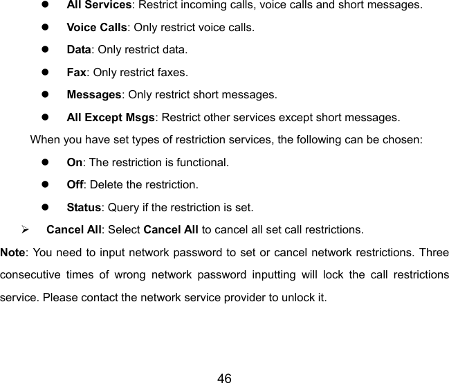 46 z All Services: Restrict incoming calls, voice calls and short messages. z Voice Calls: Only restrict voice calls. z Data: Only restrict data. z Fax: Only restrict faxes. z Messages: Only restrict short messages. z All Except Msgs: Restrict other services except short messages. When you have set types of restriction services, the following can be chosen: z On: The restriction is functional. z Off: Delete the restriction. z Status: Query if the restriction is set. ¾ Cancel All: Select Cancel All to cancel all set call restrictions. Note: You need to input network password to set or cancel network restrictions. Three consecutive times of wrong network password inputting will lock the call restrictions service. Please contact the network service provider to unlock it. 