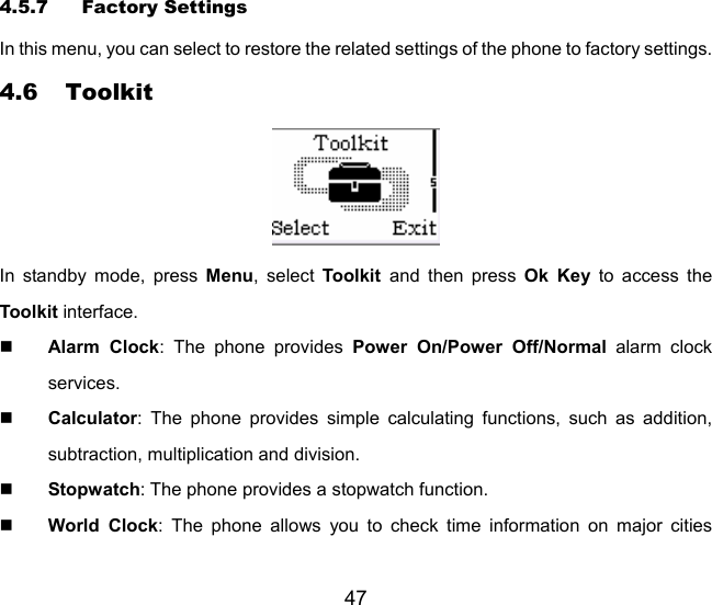 47 4.5.7 Factory Settings In this menu, you can select to restore the related settings of the phone to factory settings. 4.6 Toolkit  In standby mode, press Menu, select Toolkit  and then press Ok Key to access the Toolkit interface.  Alarm Clock: The phone provides Power On/Power Off/Normal alarm clock services.  Calculator: The phone provides simple calculating functions, such as addition, subtraction, multiplication and division.  Stopwatch: The phone provides a stopwatch function.  World Clock: The phone allows you to check time information on major cities 
