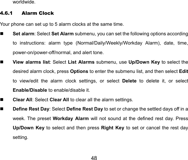 48 worldwide. 4.6.1 Alarm Clock Your phone can set up to 5 alarm clocks at the same time.  Set alarm: Select Set Alarm submenu, you can set the following options according to instructions: alarm type (Normal/Daily/Weekly/Workday Alarm), date, time, power-on/power-off/normal, and alert tone.  View alarms list: Select List Alarms submenu, use Up/Down Key to select the desired alarm clock, press Options to enter the submenu list, and then select Edit to view/edit the alarm clock settings, or select Delete to delete it, or select Enable/Disable to enable/disable it.  Clear All: Select Clear All to clear all the alarm settings.  Define Rest Day: Select Define Rest Day to set or change the settled days off in a week. The preset Workday Alarm will not sound at the defined rest day. Press Up/Down Key to select and then press Right Key to set or cancel the rest day setting. 
